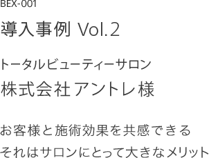 導入事例 Vol.2 トータルビューティーサロン 株式会社アントレ様 お客様と施術効果を共感できる それはサロンにとって大きなメリット